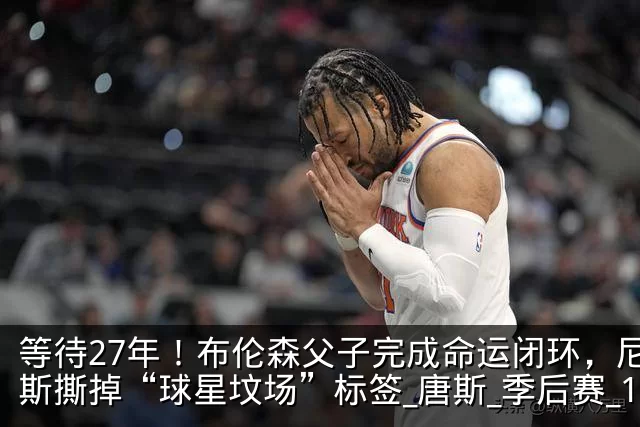 等待27年！布伦森父子完成命运闭环，尼克斯撕掉“球星坟场”标签_唐斯_季后赛_1
