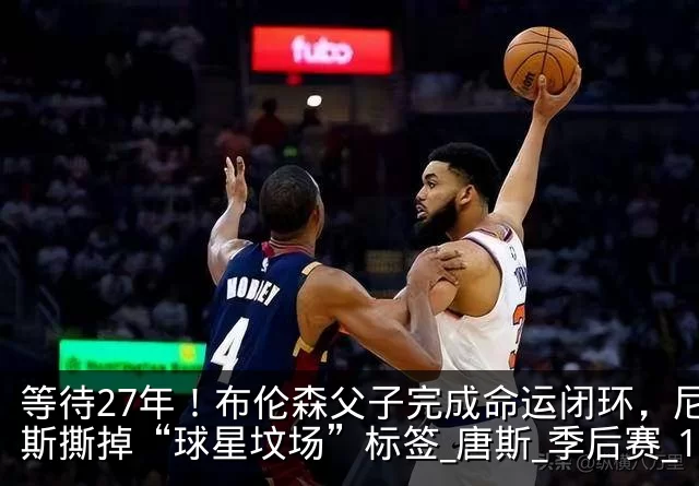 等待27年！布伦森父子完成命运闭环，尼克斯撕掉“球星坟场”标签_唐斯_季后赛_1