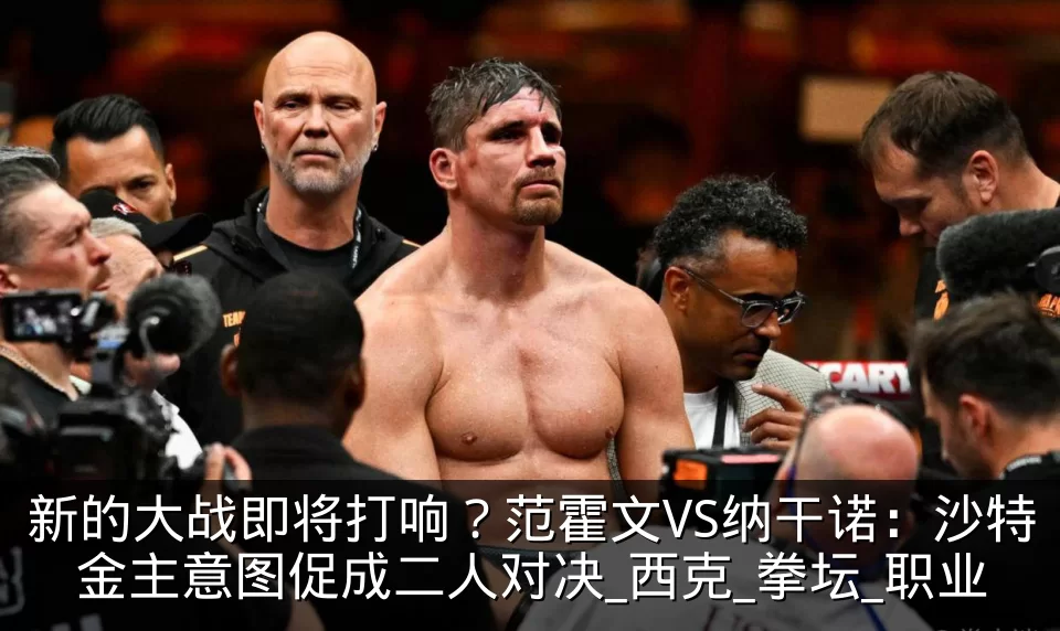新的大战即将打响？范霍文VS纳干诺：沙特金主意图促成二人对决_西克_拳坛_职业